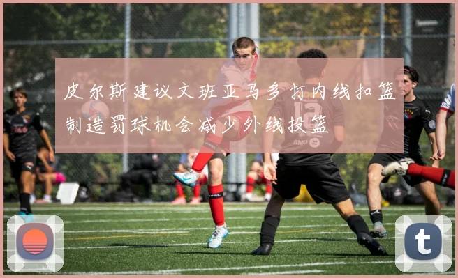 皮尔斯建议文班亚马多打内线扣篮制造罚球机会减少外线投篮