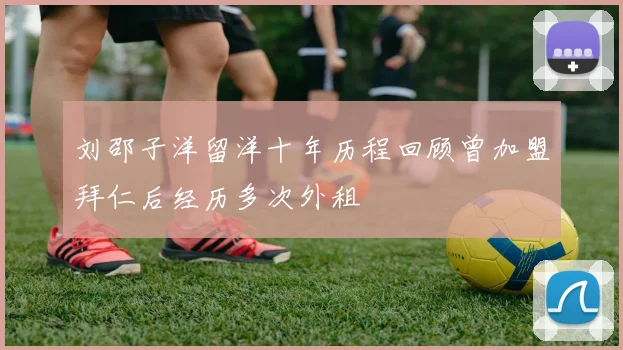 刘邵子洋留洋十年历程回顾曾加盟拜仁后经历多次外租
