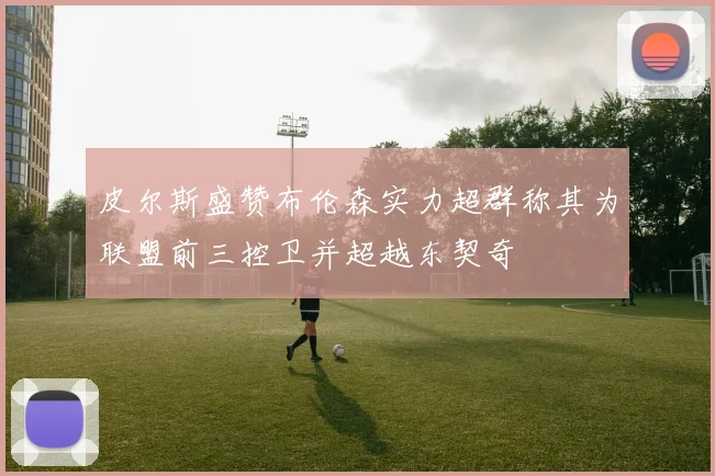 皮尔斯盛赞布伦森实力超群称其为联盟前三控卫并超越东契奇