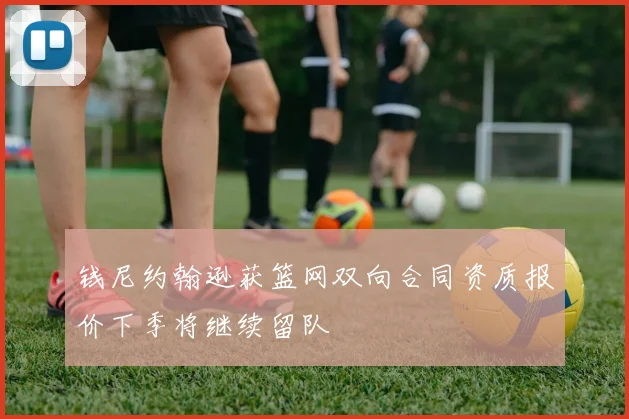 钱尼约翰逊获篮网双向合同资质报价下季将继续留队
