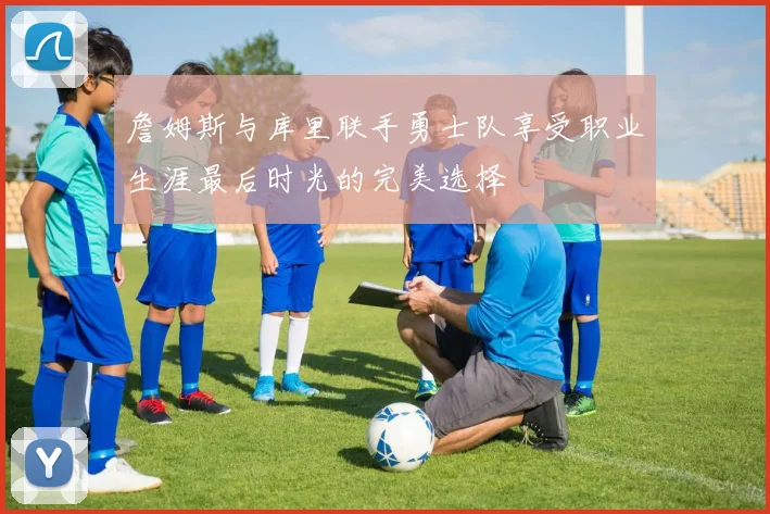 詹姆斯与库里联手勇士队享受职业生涯最后时光的完美选择