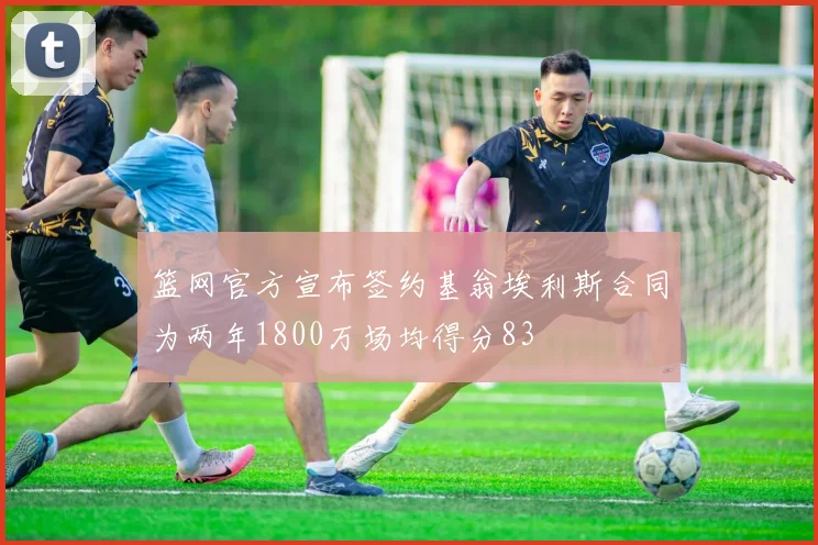 篮网官方宣布签约基翁埃利斯合同为两年1800万场均得分83