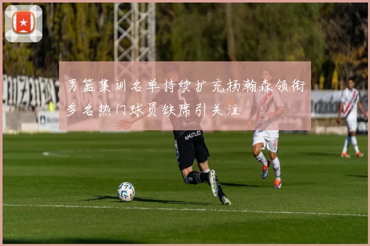 男篮集训名单持续扩充杨瀚森领衔多名热门球员缺席引关注